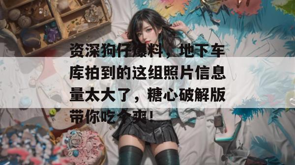 资深狗仔爆料，地下车库拍到的这组照片信息量太大了，糖心破解版带你吃个爽！