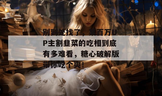 别到处找了，某百万UP主割韭菜的吃相到底有多难看，糖心破解版带你吃个爽！