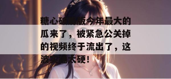 糖心破解版今年最大的瓜来了，被紧急公关掉的视频终于流出了，这波实锤太硬！