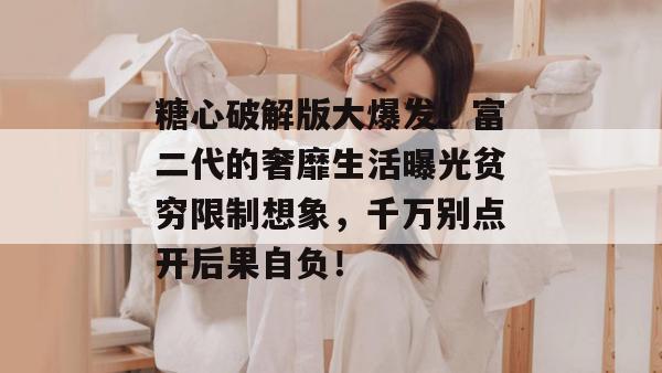 糖心破解版大爆发！富二代的奢靡生活曝光贫穷限制想象，千万别点开后果自负！