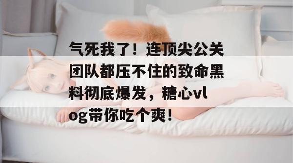 气死我了！连顶尖公关团队都压不住的致命黑料彻底爆发，糖心vlog带你吃个爽！