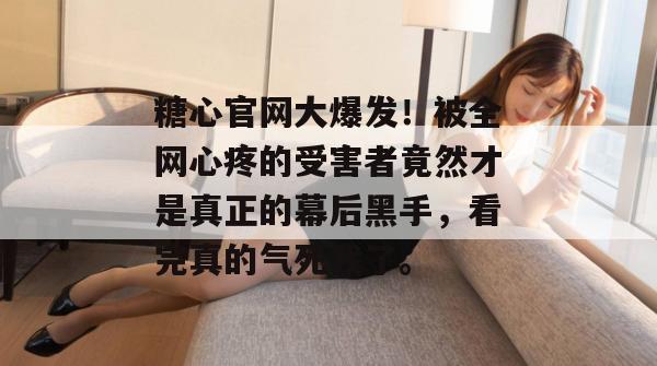 糖心官网大爆发！被全网心疼的受害者竟然才是真正的幕后黑手，看完真的气死我了。